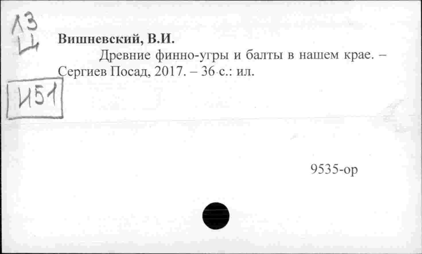 ﻿лг
■ L Вишневский, В.И.
Древние финно-угры и балты в нашем крае. -
Сергиев Посад, 2017. - 36 с.: ил.
И54
9535-ор